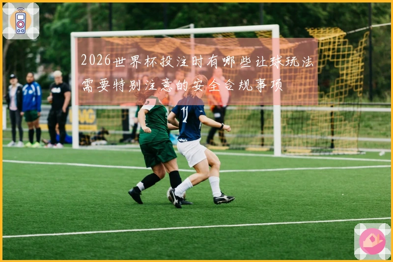 2026世界杯投注时有哪些让球玩法需要特别注意的安全合规事项